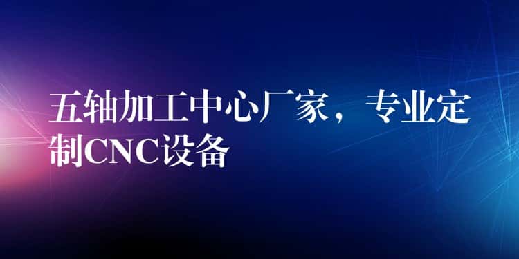 五轴加工中心厂家，专业定制CNC设备
