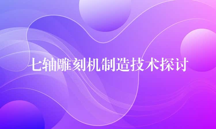 七轴雕刻机制造技术探讨 七轴雕刻机制造技术探讨